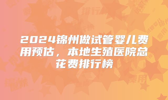2024锦州做试管婴儿费用预估，本地生殖医院总花费排行榜