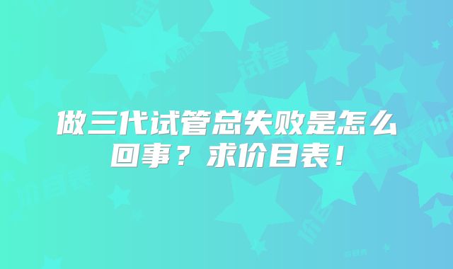 做三代试管总失败是怎么回事?求价目表!