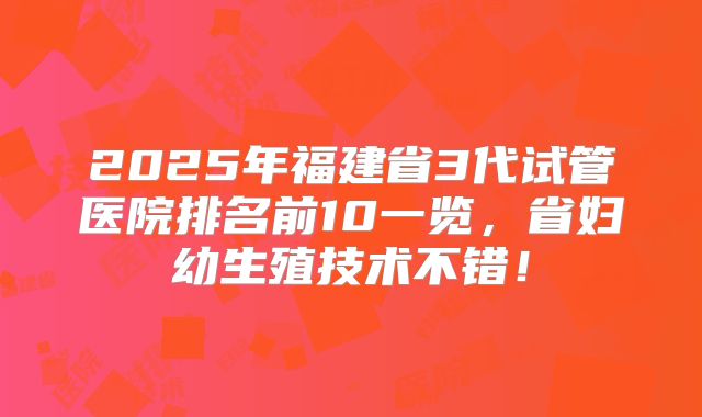 2025年福建省3代试管医院排名前10一览，省妇幼生殖技术不错！