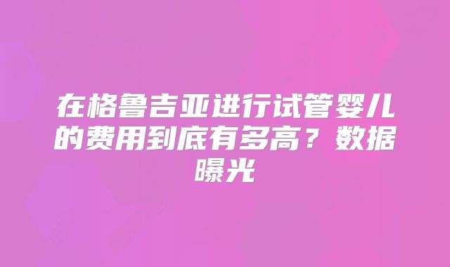 在格鲁吉亚进行试管婴儿的费用到底有多高?数据曝光