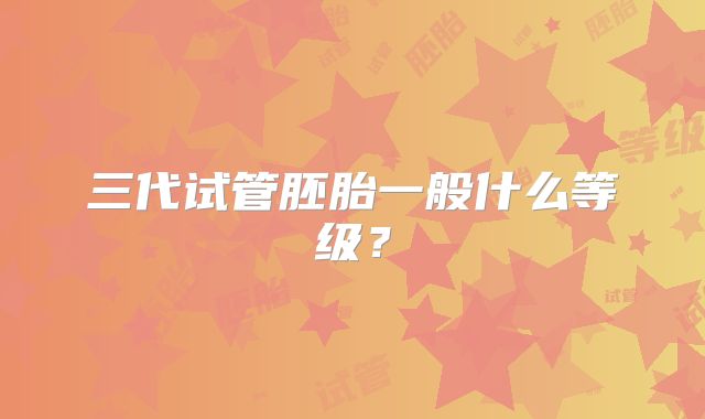 三代试管胚胎一般什么等级？
