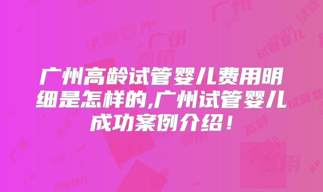 广州高龄试管婴儿费用明细是怎样的,广州试管婴儿成功案例介绍！