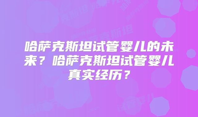 哈萨克斯坦试管婴儿的未来？哈萨克斯坦试管婴儿真实经历？