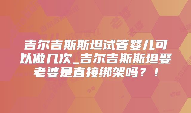 吉尔吉斯斯坦试管婴儿可以做几次_吉尔吉斯斯坦娶老婆是直接绑架吗？！