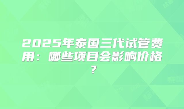 2025年泰国三代试管费用：哪些项目会影响价格？