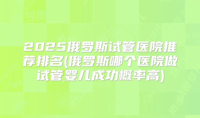 2025俄罗斯试管医院推荐排名(俄罗斯哪个医院做试管婴儿成功概率高)