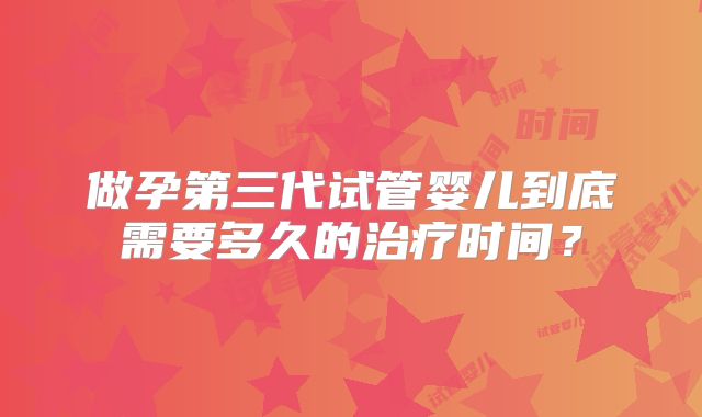 做孕第三代试管婴儿到底需要多久的治疗时间？