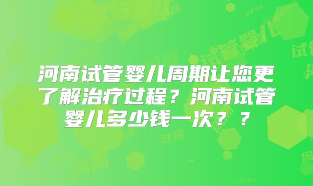 河南试管婴儿周期让您更了解治疗过程？河南试管婴儿多少钱一次？？