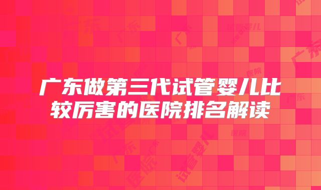 广东做第三代试管婴儿比较厉害的医院排名解读
