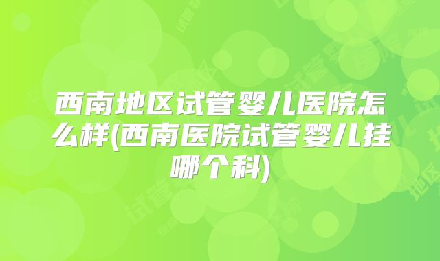 西南地区试管婴儿医院怎么样(西南医院试管婴儿挂哪个科)