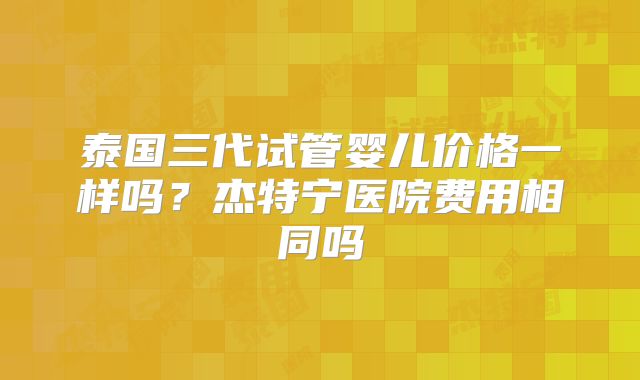 泰国三代试管婴儿价格一样吗？杰特宁医院费用相同吗