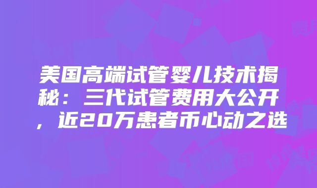 美国高端试管婴儿技术揭秘:三代试管费用大公开,近20万患者币心动之选