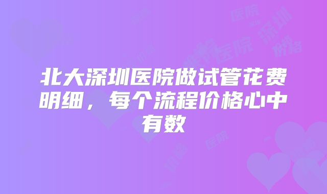 北大深圳医院做试管花费明细，每个流程价格心中有数