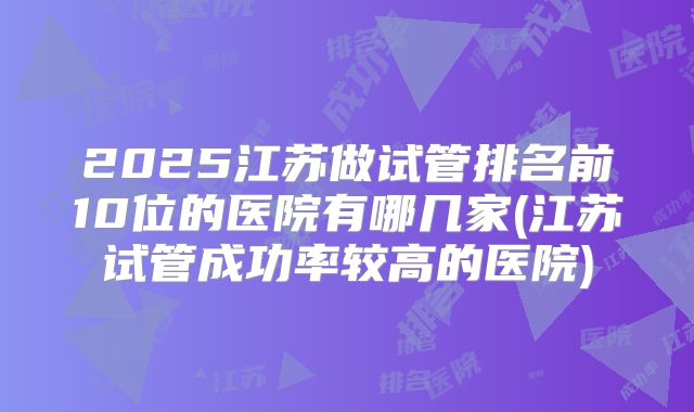 2025江苏做试管排名前10位的医院有哪几家(江苏试管成功率较高的医院)