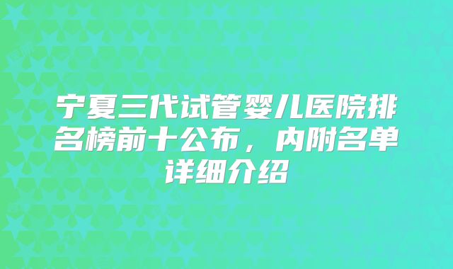 宁夏三代试管婴儿医院排名榜前十公布，内附名单详细介绍