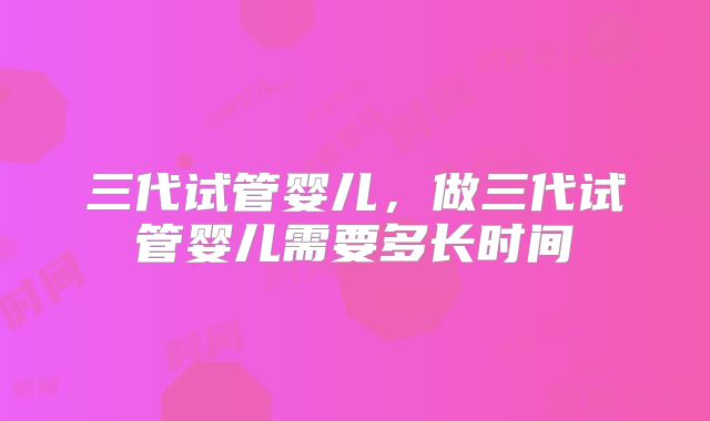 三代试管婴儿，做三代试管婴儿需要多长时间