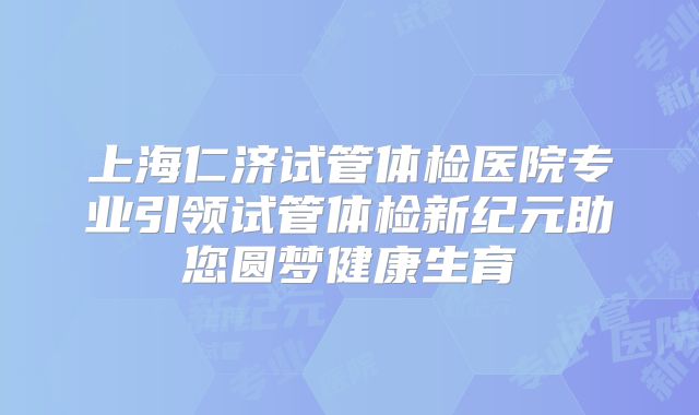 上海仁济试管体检医院专业引领试管体检新纪元助您圆梦健康生育