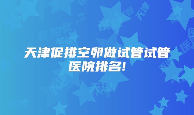 天津促排空卵做试管试管医院排名!