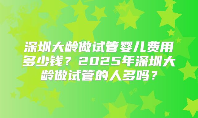 深圳大龄做试管婴儿费用多少钱？2025年深圳大龄做试管的人多吗？