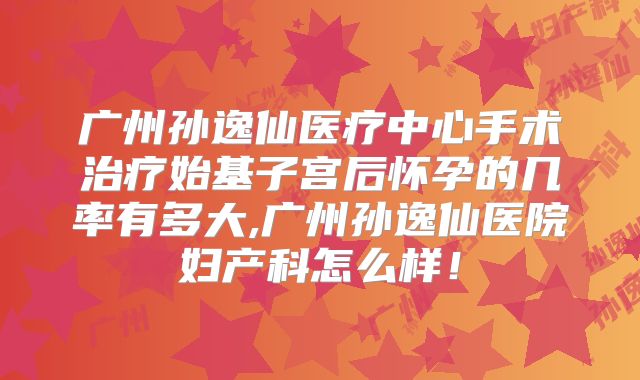 广州孙逸仙医疗中心手术治疗始基子宫后怀孕的几率有多大,广州孙逸仙医院妇产科怎么样！