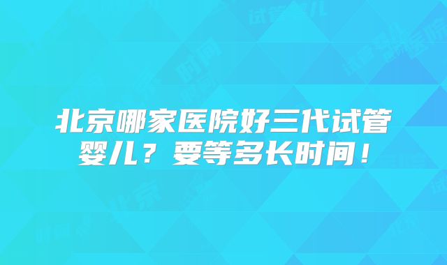 北京哪家医院好三代试管婴儿？要等多长时间！