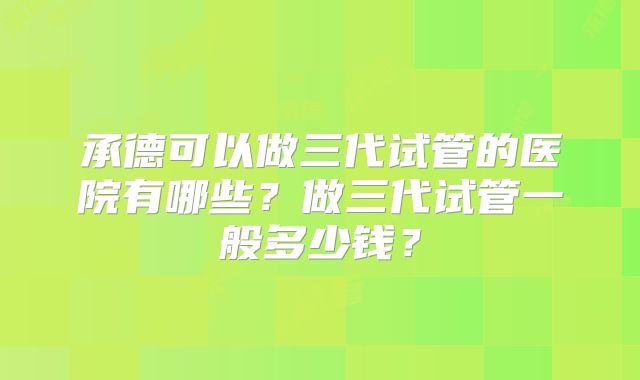 承德可以做三代试管的医院有哪些？做三代试管一般多少钱？