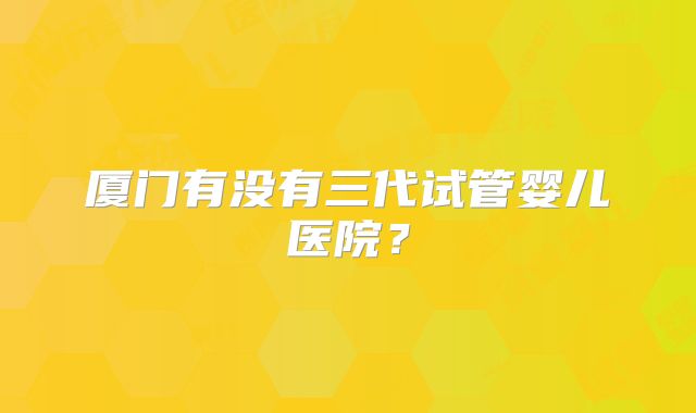 厦门有没有三代试管婴儿医院？