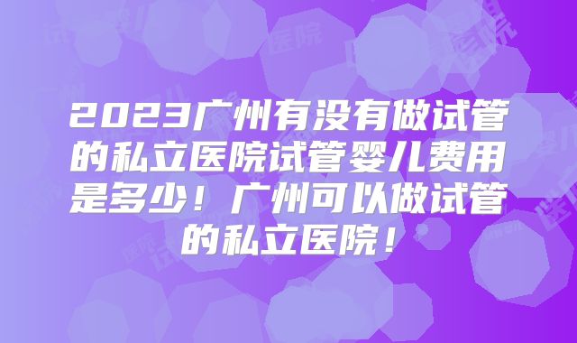 2023广州有没有做试管的私立医院试管婴儿费用是多少！广州可以做试管的私立医院！