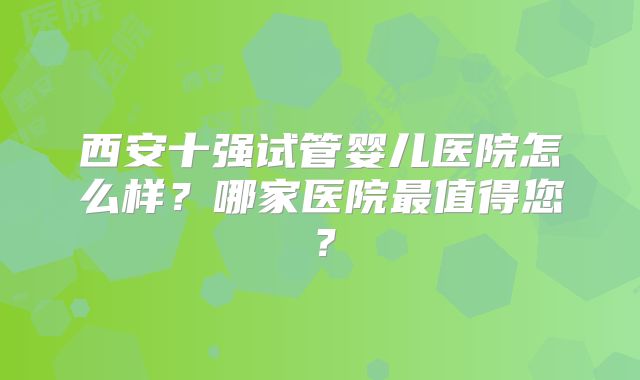西安十强试管婴儿医院怎么样？哪家医院最值得您？
