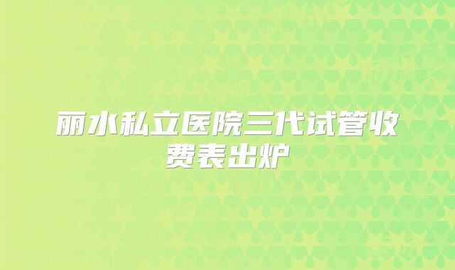 丽水私立医院三代试管收费表出炉