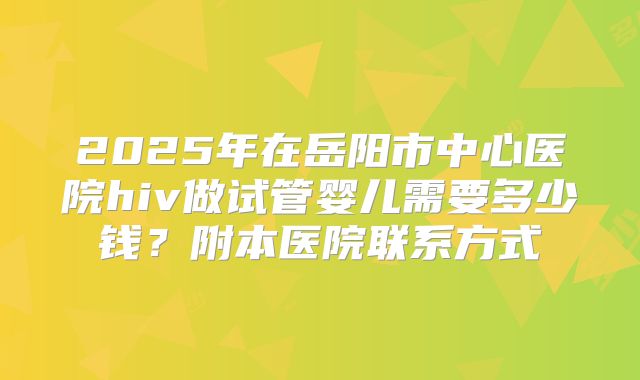 2025年在岳阳市中心医院hiv做试管婴儿需要多少钱？附本医院联系方式