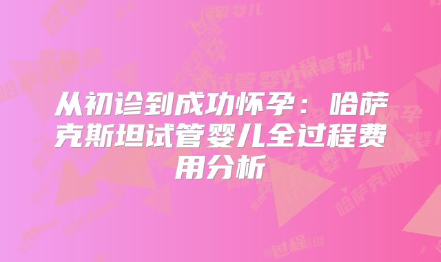 从初诊到成功怀孕:哈萨克斯坦试管婴儿全过程费用分析
