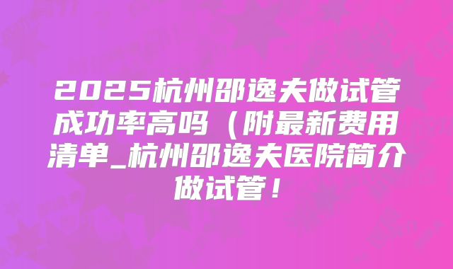2025杭州邵逸夫做试管成功率高吗(附最新费用清单_杭州邵逸夫医院简介做试管!