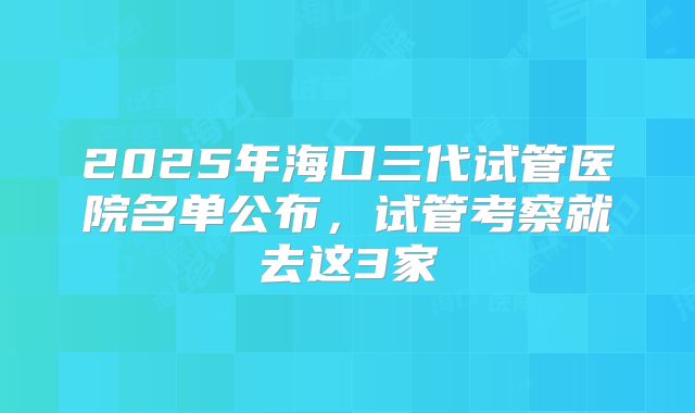 2025年海口三代试管医院名单公布，试管考察就去这3家