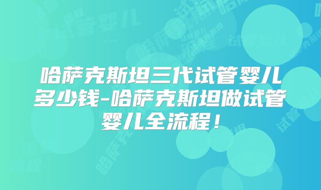 哈萨克斯坦三代试管婴儿多少钱-哈萨克斯坦做试管婴儿全流程！