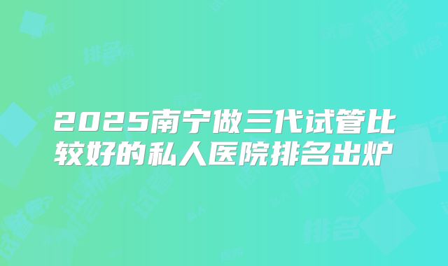 2025南宁做三代试管比较好的私人医院排名出炉