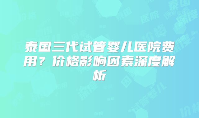 泰国三代试管婴儿医院费用？价格影响因素深度解析