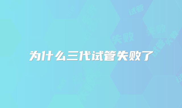 为什么三代试管失败了