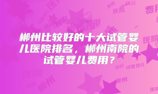 郴州比较好的十大试管婴儿医院排名，郴州南院的试管婴儿费用？