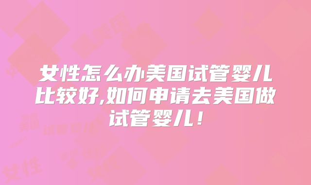 女性怎么办美国试管婴儿比较好,如何申请去美国做试管婴儿！