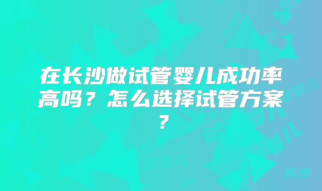 在长沙做试管婴儿成功率高吗？怎么选择试管方案？