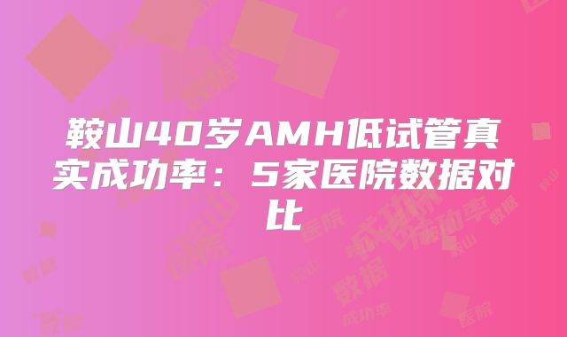 鞍山40岁AMH低试管真实成功率：5家医院数据对比