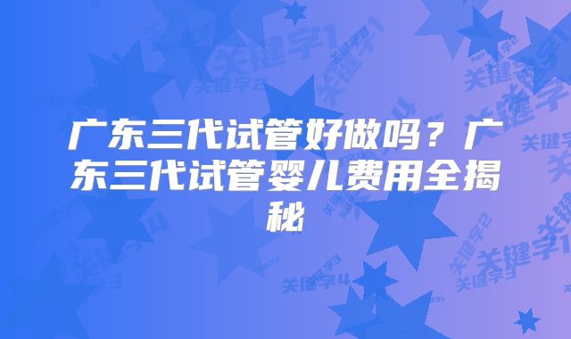 广东三代试管好做吗？广东三代试管婴儿费用全揭秘