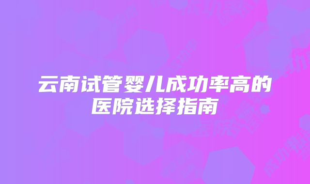 云南试管婴儿成功率高的医院选择指南