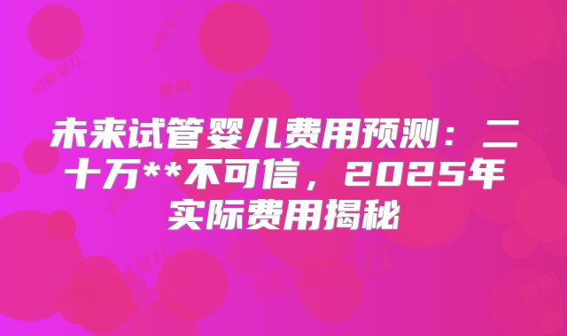 未来试管婴儿费用预测:二十万**不可信,2025年实际费用揭秘