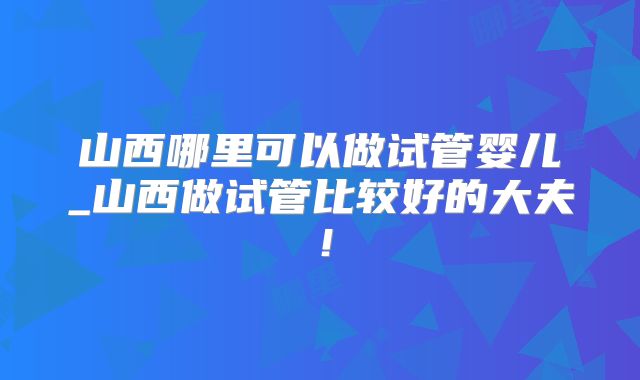 山西哪里可以做试管婴儿_山西做试管比较好的大夫！
