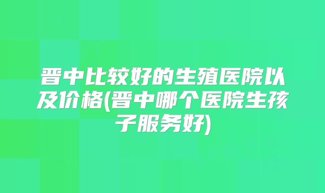 晋中比较好的生殖医院以及价格(晋中哪个医院生孩子服务好)