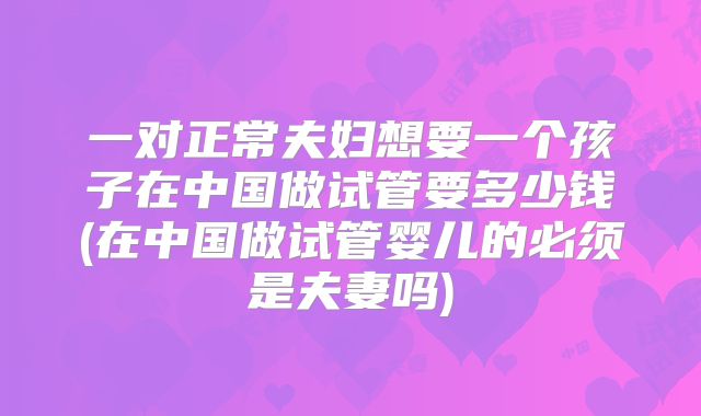 一对正常夫妇想要一个孩子在中国做试管要多少钱(在中国做试管婴儿的必须是夫妻吗)