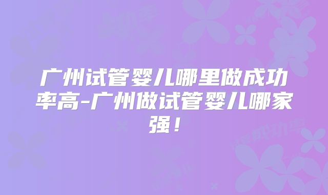 广州试管婴儿哪里做成功率高-广州做试管婴儿哪家强!