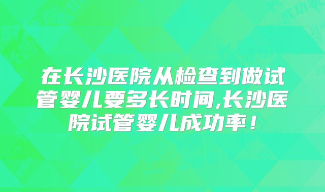 在长沙医院从检查到做试管婴儿要多长时间,长沙医院试管婴儿成功率！